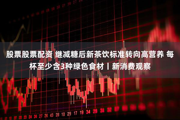 股票股票配资 继减糖后新茶饮标准转向高营养 每杯至少含3种绿色食材丨新消费观察