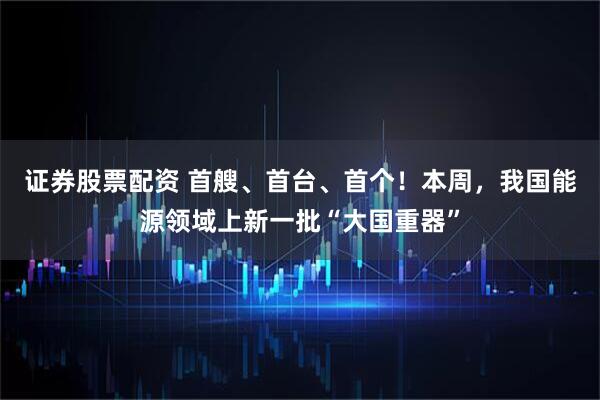 证券股票配资 首艘、首台、首个！本周，我国能源领域上新一批“大国重器”