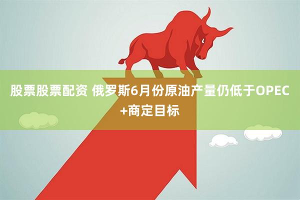 股票股票配资 俄罗斯6月份原油产量仍低于OPEC+商定目标