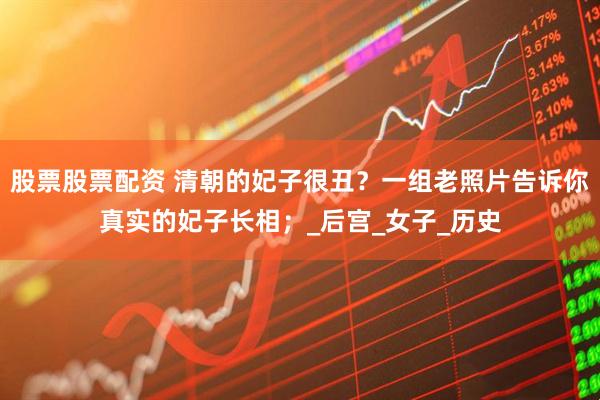 股票股票配资 清朝的妃子很丑？一组老照片告诉你真实的妃子长相；_后宫_女子_历史