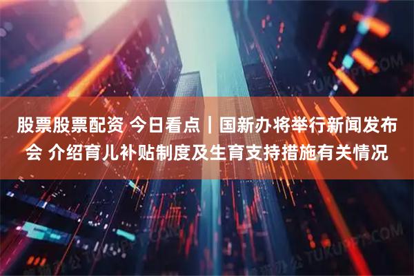 股票股票配资 今日看点｜国新办将举行新闻发布会 介绍育儿补贴制度及生育支持措施有关情况
