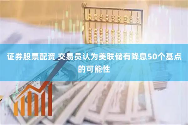 证券股票配资 交易员认为美联储有降息50个基点的可能性