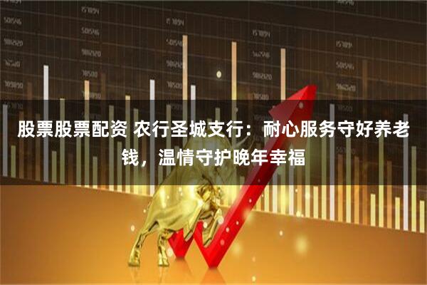 股票股票配资 农行圣城支行：耐心服务守好养老钱，温情守护晚年幸福