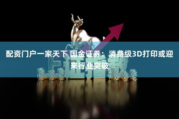 配资门户一家天下 国金证券：消费级3D打印或迎来行业突破