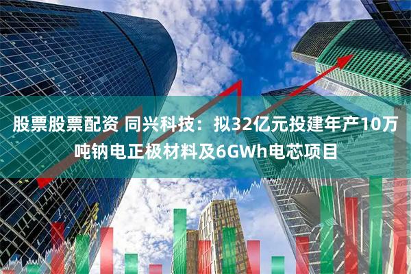 股票股票配资 同兴科技：拟32亿元投建年产10万吨钠电正极材料及6GWh电芯项目