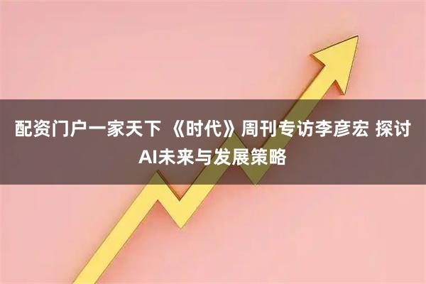 配资门户一家天下 《时代》周刊专访李彦宏 探讨AI未来与发展策略