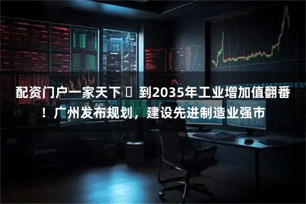 配资门户一家天下 到2035年工业增加值翻番!广州发布规划,建设先进制造业强市