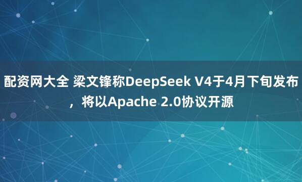配资网大全 梁文锋称DeepSeek V4于4月下旬发布，将以Apache 2.0协议开源