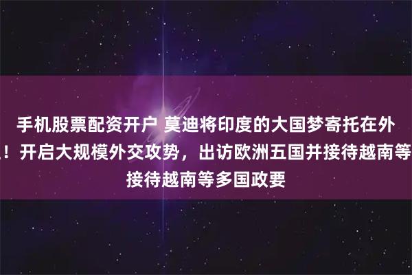 手机股票配资开户 莫迪将印度的大国梦寄托在外交官身上！开启大规模外交攻势，出访欧洲五国并接待越南等多国政要
